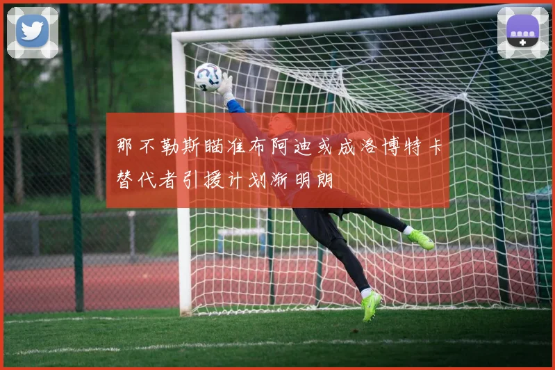 那不勒斯瞄准布阿迪或成洛博特卡替代者引援计划渐明朗