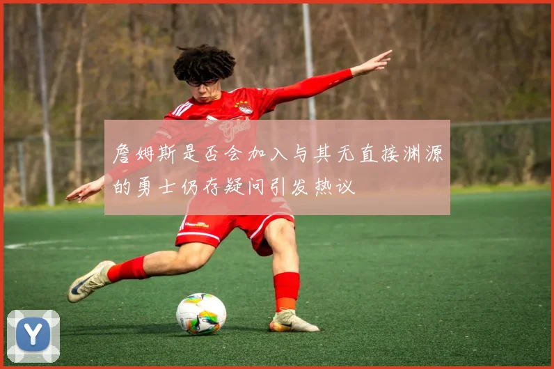 詹姆斯是否会加入与其无直接渊源的勇士仍存疑问引发热议