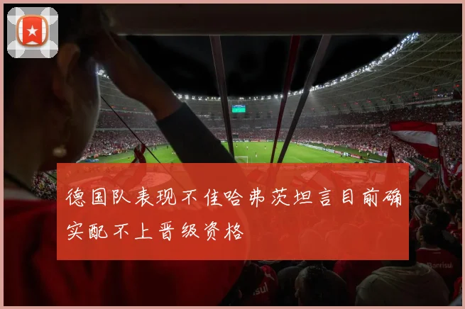 德国队表现不佳哈弗茨坦言目前确实配不上晋级资格