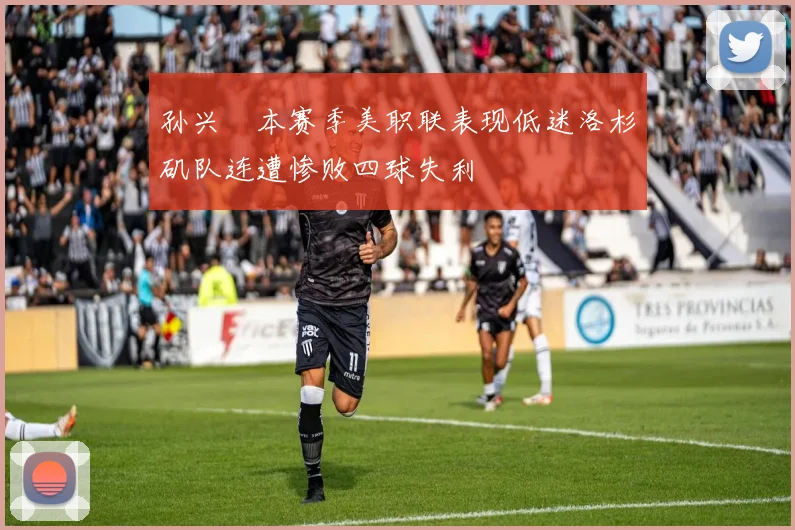 孙兴慜本赛季美职联表现低迷洛杉矶队连遭惨败四球失利