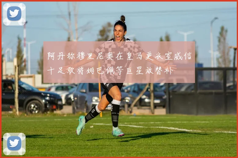 阿丹称穆里尼奥在皇马更衣室威信十足敢将姆巴佩等巨星放替补