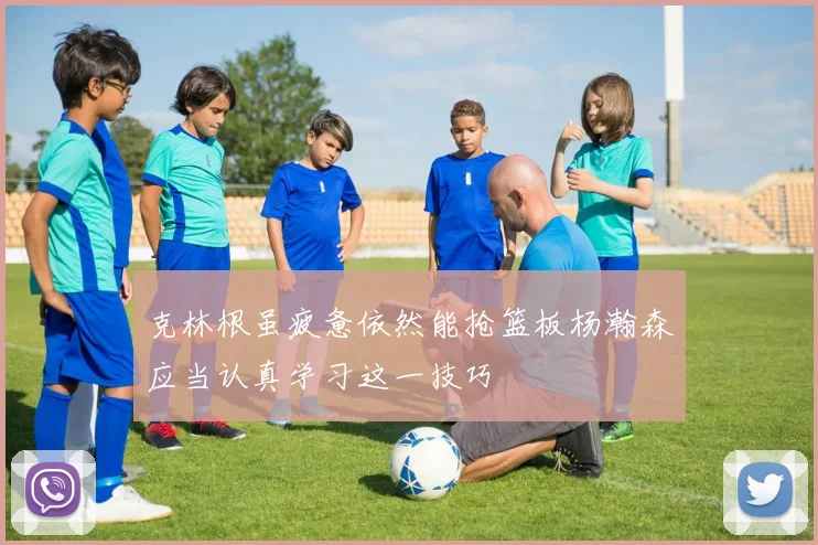 克林根虽疲惫依然能抢篮板杨瀚森应当认真学习这一技巧
