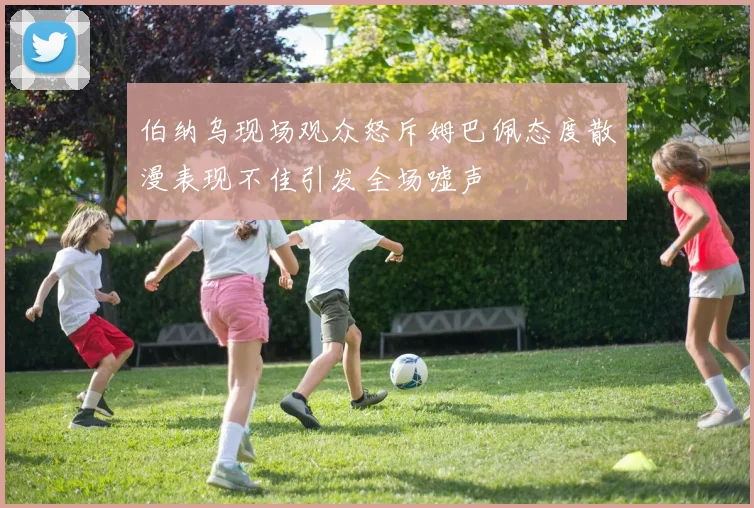 伯纳乌现场观众怒斥姆巴佩态度散漫表现不佳引发全场嘘声