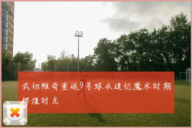武切维奇重返9号球衣追忆魔术时期辉煌时光