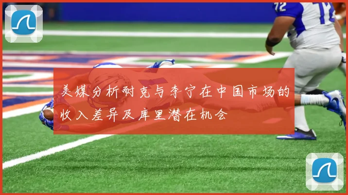 美媒分析耐克与李宁在中国市场的收入差异及库里潜在机会