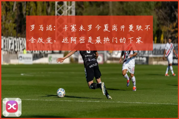 罗马诺：卡塞米罗今夏离开曼联不会改变，迈阿密是最热门的下家