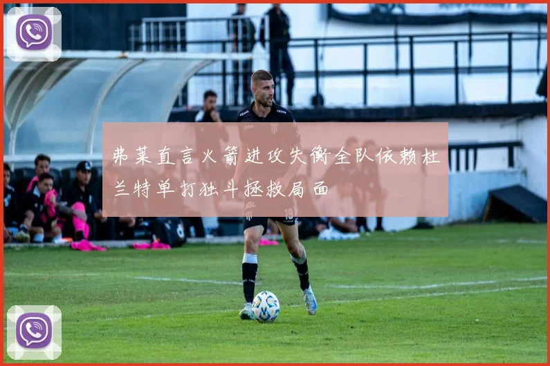 弗莱直言火箭进攻失衡全队依赖杜兰特单打独斗拯救局面