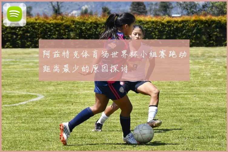 阿兹特克体育场世界杯小组赛跑动距离最少的原因探讨
