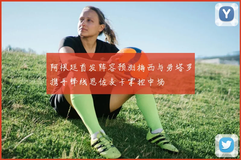 阿根廷首发阵容预测梅西与劳塔罗携手锋线恩佐麦卡掌控中场