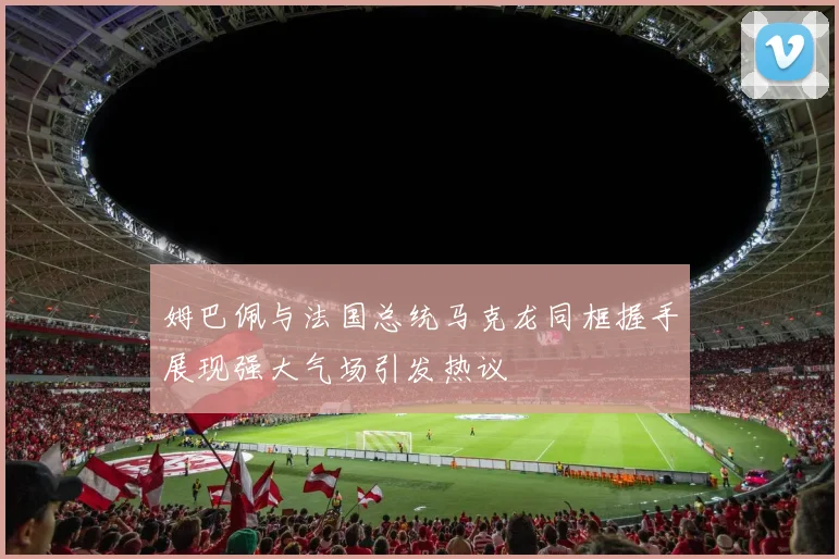 姆巴佩与法国总统马克龙同框握手展现强大气场引发热议